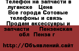 Телефон на запчасти в луганске › Цена ­ 300 - Все города Сотовые телефоны и связь » Продам аксессуары и запчасти   . Пензенская обл.,Пенза г.